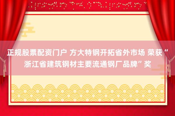 正规股票配资门户 方大特钢开拓省外市场 荣获“浙江省建筑钢材主要流通钢厂品牌”奖