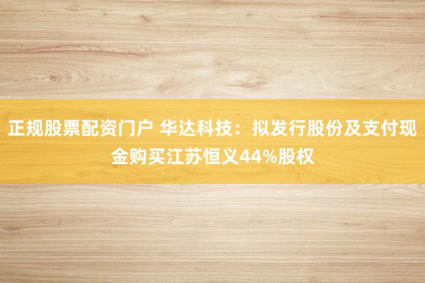 正规股票配资门户 华达科技：拟发行股份及支付现金购买江苏恒义44%股权