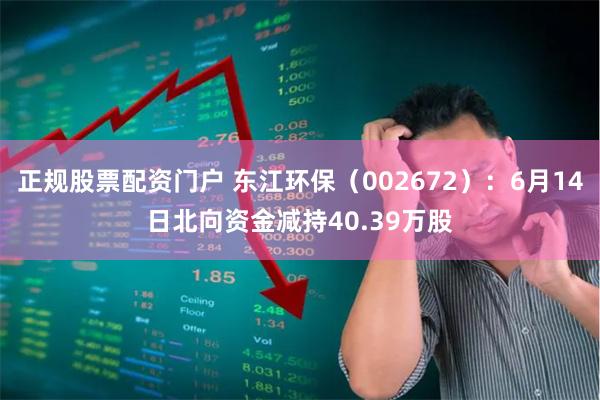 正规股票配资门户 东江环保（002672）：6月14日北向资金减持40.39万股