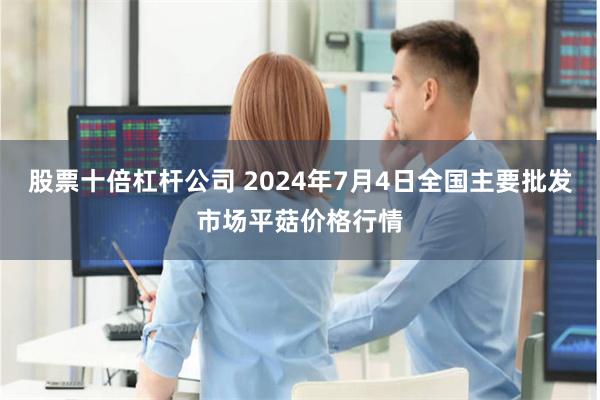 股票十倍杠杆公司 2024年7月4日全国主要批发市场平菇价格行情