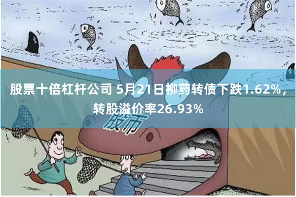 股票十倍杠杆公司 5月21日柳药转债下跌1.62%，转股溢价率26.93%