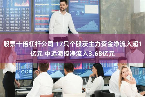 股票十倍杠杆公司 17只个股获主力资金净流入超1亿元 中远海控净流入3.68亿元