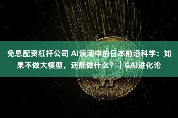 免息配资杠杆公司 AI浪潮中的日本前沿科学：如果不做大模型，还能做什么？｜GAI进化论