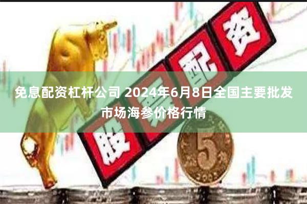 免息配资杠杆公司 2024年6月8日全国主要批发市场海参价格行情