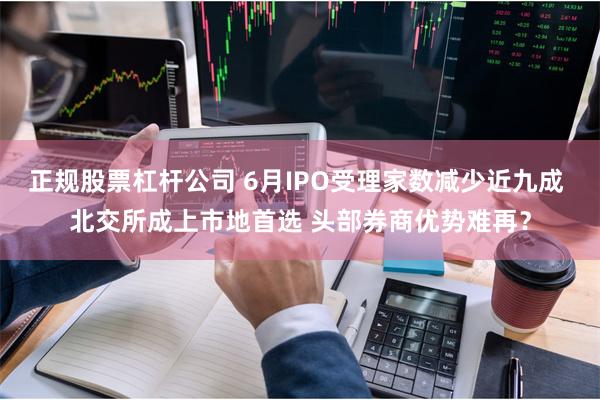 正规股票杠杆公司 6月IPO受理家数减少近九成 北交所成上市地首选 头部券商优势难再？