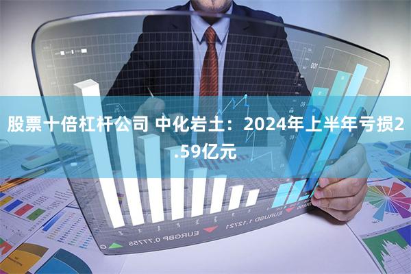 股票十倍杠杆公司 中化岩土：2024年上半年亏损2.59亿元