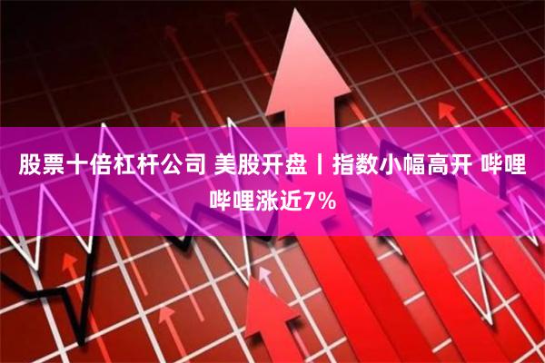 股票十倍杠杆公司 美股开盘丨指数小幅高开 哔哩哔哩涨近7%