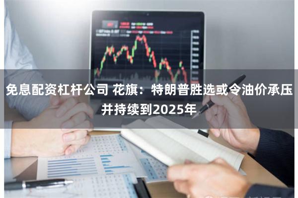 免息配资杠杆公司 花旗：特朗普胜选或令油价承压并持续到2025年