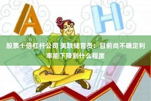 股票十倍杠杆公司 美联储官员：目前尚不确定利率能下降到什么程度