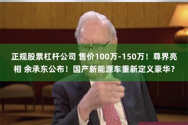 正规股票杠杆公司 售价100万-150万！尊界亮相 余承东公布！国产新能源车重新定义豪华？