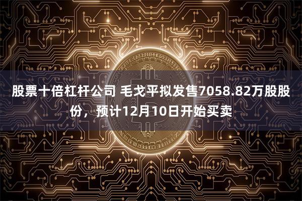 股票十倍杠杆公司 毛戈平拟发售7058.82万股股份，预计12月10日开始买卖