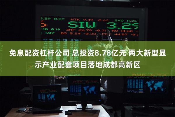 免息配资杠杆公司 总投资8.78亿元 两大新型显示产业配套项目落地成都高新区