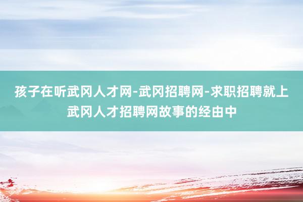 孩子在听武冈人才网-武冈招聘网-求职招聘就上武冈人才招聘网故事的经由中